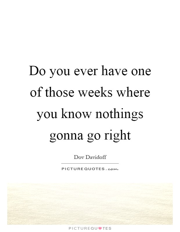 Do you ever have one of those weeks where you know nothings gonna go right Picture Quote #1