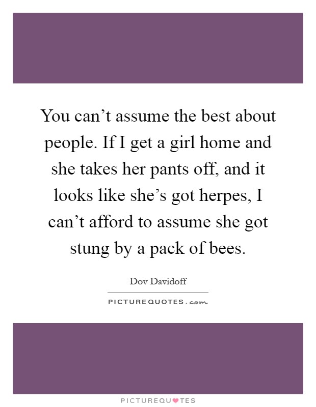 You can't assume the best about people. If I get a girl home and she takes her pants off, and it looks like she's got herpes, I can't afford to assume she got stung by a pack of bees Picture Quote #1