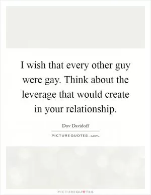 I wish that every other guy were gay. Think about the leverage that would create in your relationship Picture Quote #1