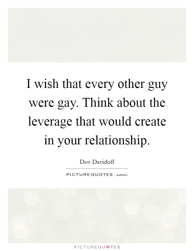 I wish that every other guy were gay. Think about the leverage that would create in your relationship Picture Quote #1