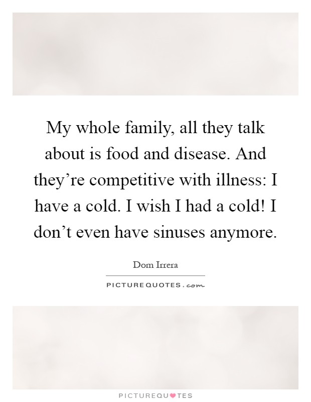 My whole family, all they talk about is food and disease. And they're competitive with illness: I have a cold. I wish I had a cold! I don't even have sinuses anymore Picture Quote #1