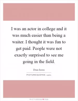 I was an actor in college and it was much easier than being a waiter. I thought it was fun to get paid. People were not exactly surprised to see me going in the field Picture Quote #1