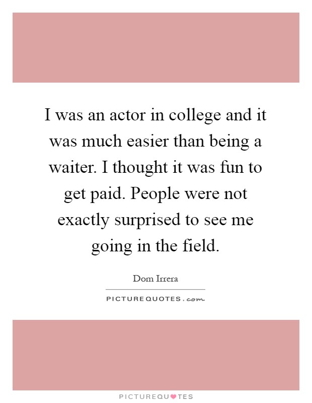 I was an actor in college and it was much easier than being a waiter. I thought it was fun to get paid. People were not exactly surprised to see me going in the field Picture Quote #1