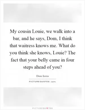 My cousin Louie, we walk into a bar, and he says, Dom, I think that waitress knows me. What do you think she knows, Louie? The fact that your belly came in four steps ahead of you? Picture Quote #1