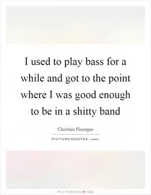 I used to play bass for a while and got to the point where I was good enough to be in a shitty band Picture Quote #1