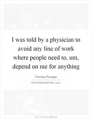 I was told by a physician to avoid any line of work where people need to, um, depend on me for anything Picture Quote #1