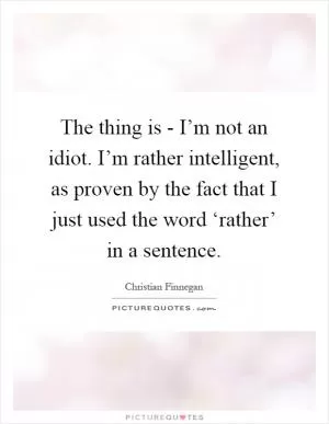 The thing is - I’m not an idiot. I’m rather intelligent, as proven by the fact that I just used the word ‘rather’ in a sentence Picture Quote #1