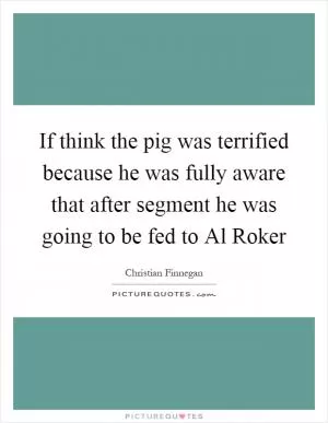 If think the pig was terrified because he was fully aware that after segment he was going to be fed to Al Roker Picture Quote #1