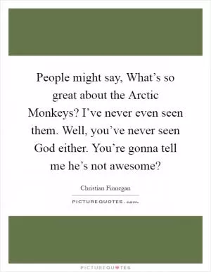 People might say, What’s so great about the Arctic Monkeys? I’ve never even seen them. Well, you’ve never seen God either. You’re gonna tell me he’s not awesome? Picture Quote #1