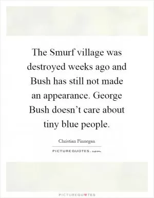 The Smurf village was destroyed weeks ago and Bush has still not made an appearance. George Bush doesn’t care about tiny blue people Picture Quote #1