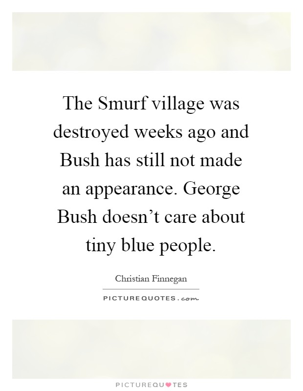 The Smurf village was destroyed weeks ago and Bush has still not made an appearance. George Bush doesn't care about tiny blue people Picture Quote #1