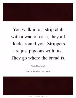 You walk into a strip club with a wad of cash; they all flock around you. Strippers are just pigeons with tits. They go where the bread is Picture Quote #1