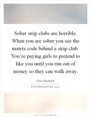 Sober strip clubs are horrible. When you are sober you see the matrix code behind a strip club. You’re paying girls to pretend to like you until you run out of money so they can walk away Picture Quote #1