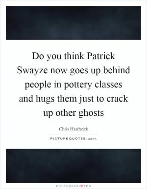 Do you think Patrick Swayze now goes up behind people in pottery classes and hugs them just to crack up other ghosts Picture Quote #1