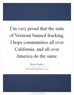 I’m very proud that the state of Vermont banned fracking. I hope communities all over California, and all over America do the same Picture Quote #1
