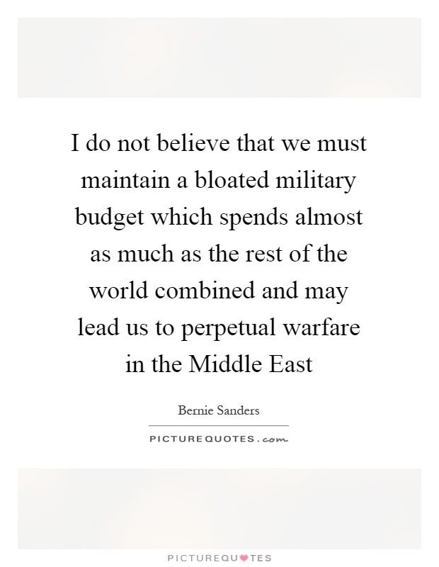 I do not believe that we must maintain a bloated military budget which spends almost as much as the rest of the world combined and may lead us to perpetual warfare in the Middle East Picture Quote #1