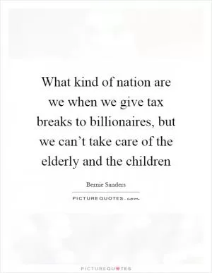 What kind of nation are we when we give tax breaks to billionaires, but we can’t take care of the elderly and the children Picture Quote #1