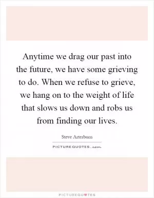 Anytime we drag our past into the future, we have some grieving to do. When we refuse to grieve, we hang on to the weight of life that slows us down and robs us from finding our lives Picture Quote #1