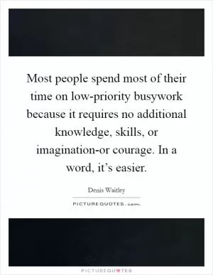 Most people spend most of their time on low-priority busywork because it requires no additional knowledge, skills, or imagination-or courage. In a word, it’s easier Picture Quote #1