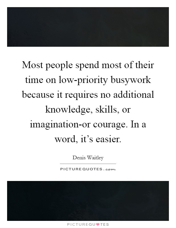 Most people spend most of their time on low-priority busywork because it requires no additional knowledge, skills, or imagination-or courage. In a word, it's easier Picture Quote #1