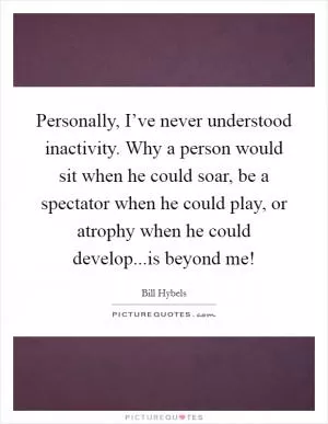Personally, I’ve never understood inactivity. Why a person would sit when he could soar, be a spectator when he could play, or atrophy when he could develop...is beyond me! Picture Quote #1