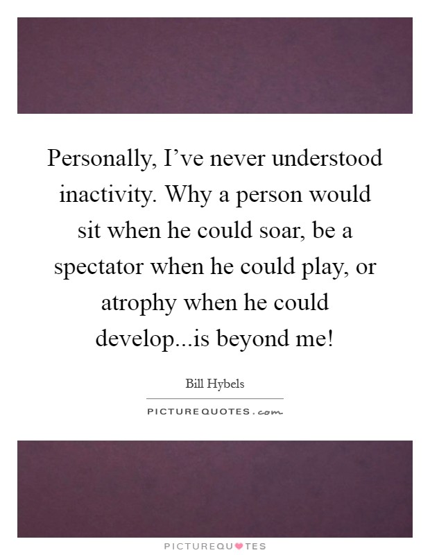 Personally, I've never understood inactivity. Why a person would sit when he could soar, be a spectator when he could play, or atrophy when he could develop...is beyond me! Picture Quote #1