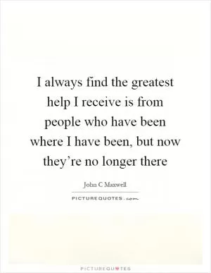 I always find the greatest help I receive is from people who have been where I have been, but now they’re no longer there Picture Quote #1