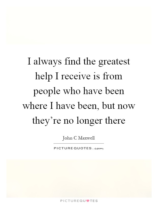 I always find the greatest help I receive is from people who have been where I have been, but now they're no longer there Picture Quote #1