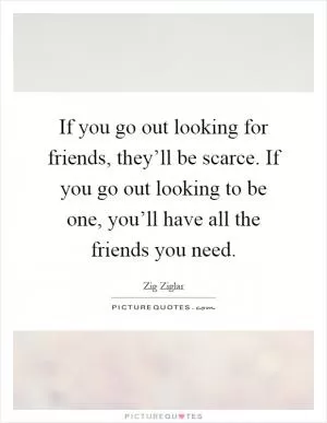 If you go out looking for friends, they’ll be scarce. If you go out looking to be one, you’ll have all the friends you need Picture Quote #1