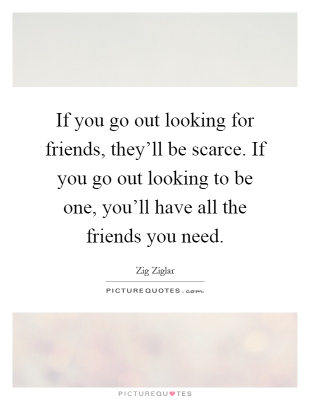 If you go out looking for friends, they'll be scarce. If you go out looking to be one, you'll have all the friends you need Picture Quote #1