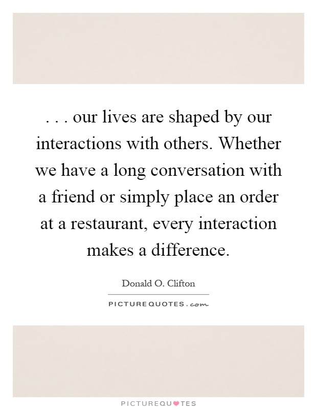 . . . our lives are shaped by our interactions with others. Whether we have a long conversation with a friend or simply place an order at a restaurant, every interaction makes a difference Picture Quote #1