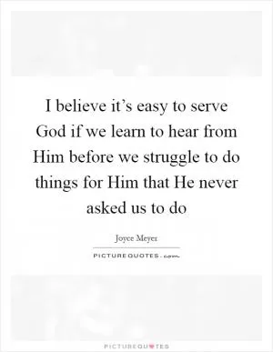 I believe it’s easy to serve God if we learn to hear from Him before we struggle to do things for Him that He never asked us to do Picture Quote #1