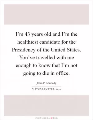 I’m 43 years old and I’m the healthiest candidate for the Presidency of the United States. You’ve travelled with me enough to know that I’m not going to die in office Picture Quote #1