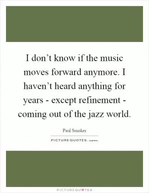 I don’t know if the music moves forward anymore. I haven’t heard anything for years - except refinement - coming out of the jazz world Picture Quote #1