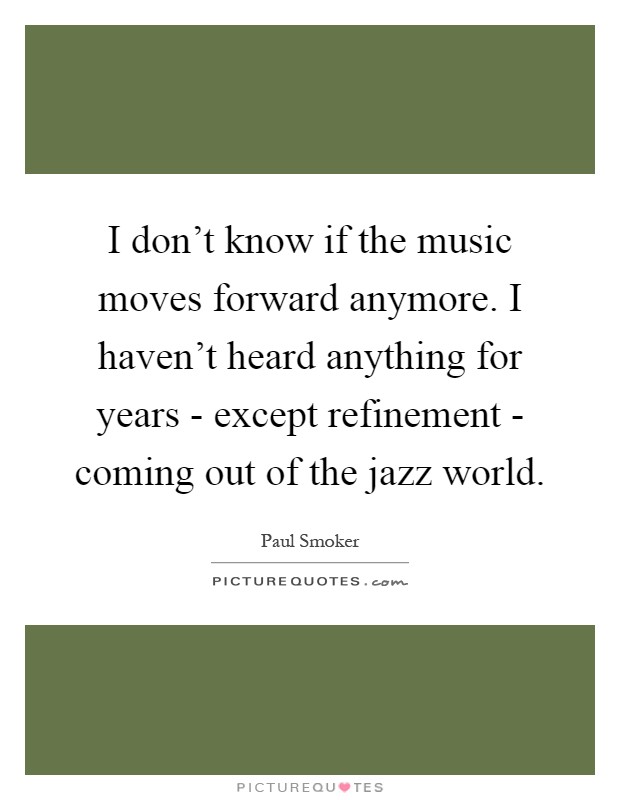 I don't know if the music moves forward anymore. I haven't heard anything for years - except refinement - coming out of the jazz world Picture Quote #1