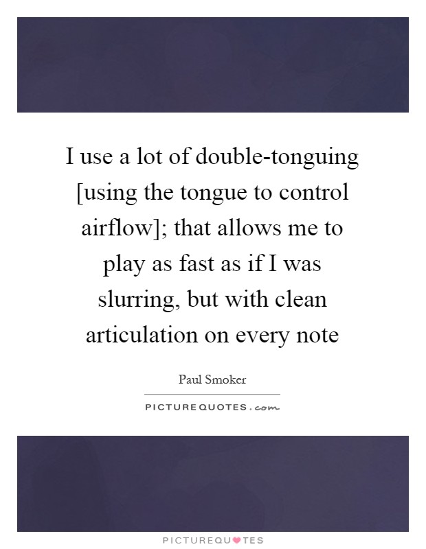 I use a lot of double-tonguing [using the tongue to control airflow]; that allows me to play as fast as if I was slurring, but with clean articulation on every note Picture Quote #1