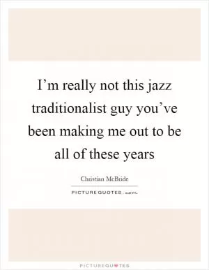 I’m really not this jazz traditionalist guy you’ve been making me out to be all of these years Picture Quote #1