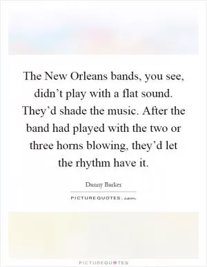 The New Orleans bands, you see, didn’t play with a flat sound. They’d shade the music. After the band had played with the two or three horns blowing, they’d let the rhythm have it Picture Quote #1