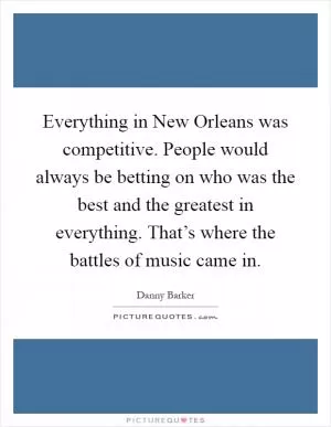 Everything in New Orleans was competitive. People would always be betting on who was the best and the greatest in everything. That’s where the battles of music came in Picture Quote #1