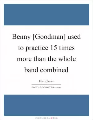 Benny [Goodman] used to practice 15 times more than the whole band combined Picture Quote #1