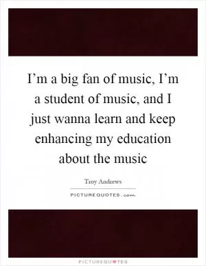 I’m a big fan of music, I’m a student of music, and I just wanna learn and keep enhancing my education about the music Picture Quote #1
