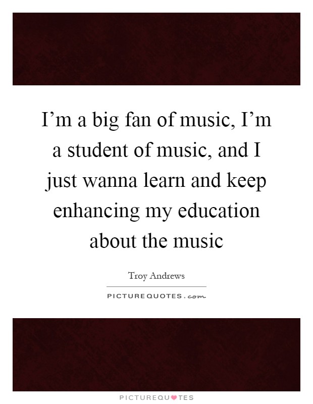 I'm a big fan of music, I'm a student of music, and I just wanna learn and keep enhancing my education about the music Picture Quote #1