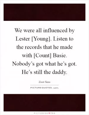 We were all influenced by Lester [Young]. Listen to the records that he made with [Count] Basie. Nobody’s got what he’s got. He’s still the daddy Picture Quote #1
