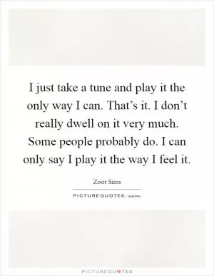 I just take a tune and play it the only way I can. That’s it. I don’t really dwell on it very much. Some people probably do. I can only say I play it the way I feel it Picture Quote #1