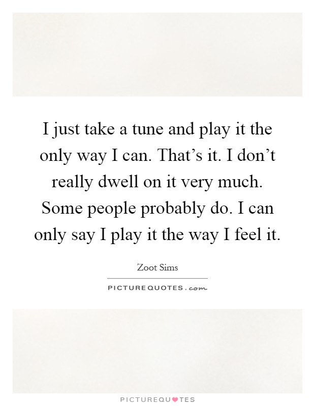 I just take a tune and play it the only way I can. That's it. I don't really dwell on it very much. Some people probably do. I can only say I play it the way I feel it Picture Quote #1
