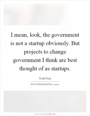 I mean, look, the government is not a startup obviously. But projects to change government I think are best thought of as startups Picture Quote #1