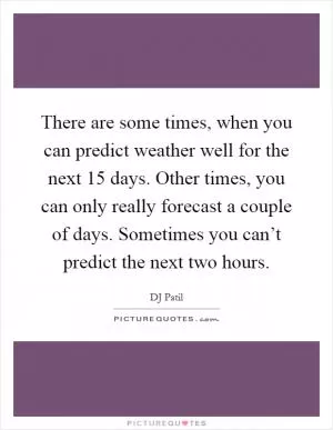 There are some times, when you can predict weather well for the next 15 days. Other times, you can only really forecast a couple of days. Sometimes you can’t predict the next two hours Picture Quote #1