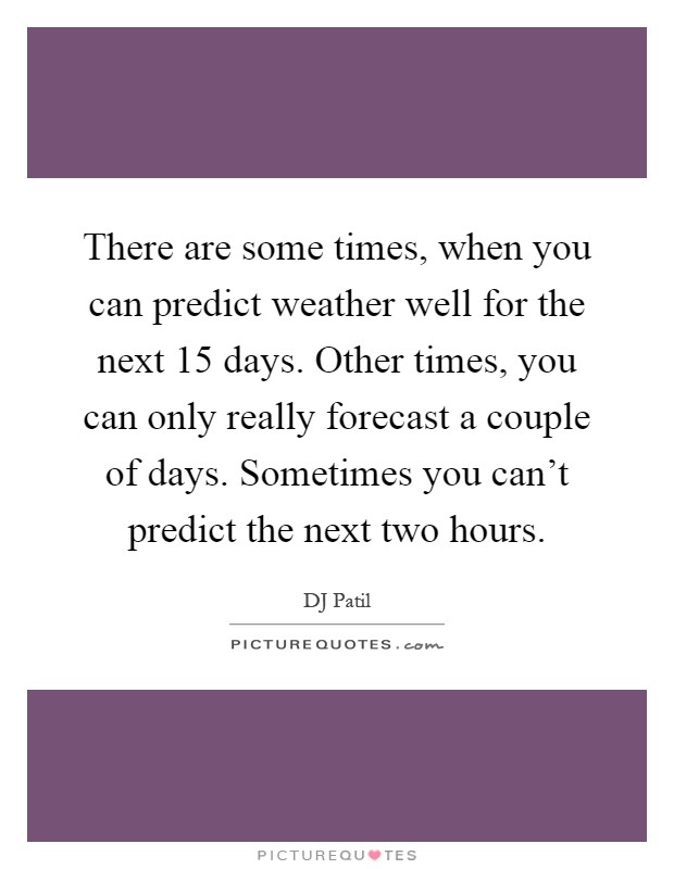 There are some times, when you can predict weather well for the next 15 days. Other times, you can only really forecast a couple of days. Sometimes you can't predict the next two hours Picture Quote #1