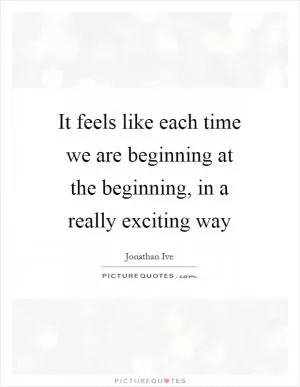 It feels like each time we are beginning at the beginning, in a really exciting way Picture Quote #1