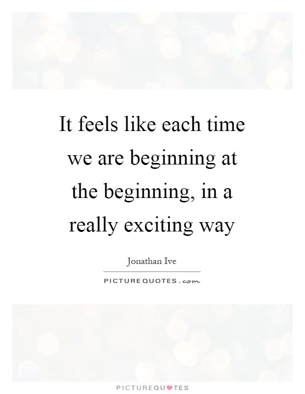 It feels like each time we are beginning at the beginning, in a really exciting way Picture Quote #1